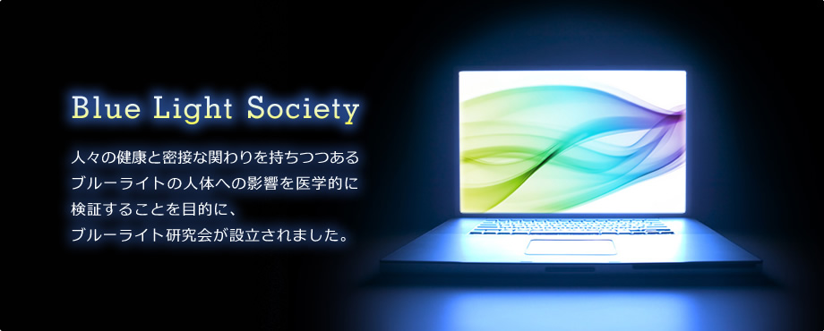 Blue Light Society 人々の健康と密接な関わりを持ちつつあるブルーライトの人体への影響を医学的に検証することを目的に、ブルーライト研究会が設立されました。